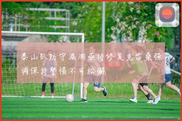 泰山队防守漏洞亟待修复克雷桑强调保持警惕不可松懈