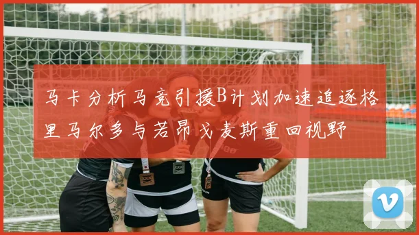 马卡分析马竞引援B计划加速追逐格里马尔多与若昂戈麦斯重回视野