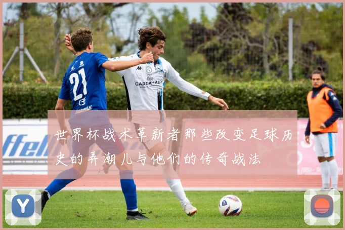 世界杯战术革新者那些改变足球历史的弄潮儿与他们的传奇战法