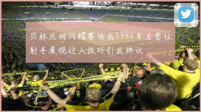 贝林厄姆闪耀赛场成1986年后首位射手展现过人技巧引发热议