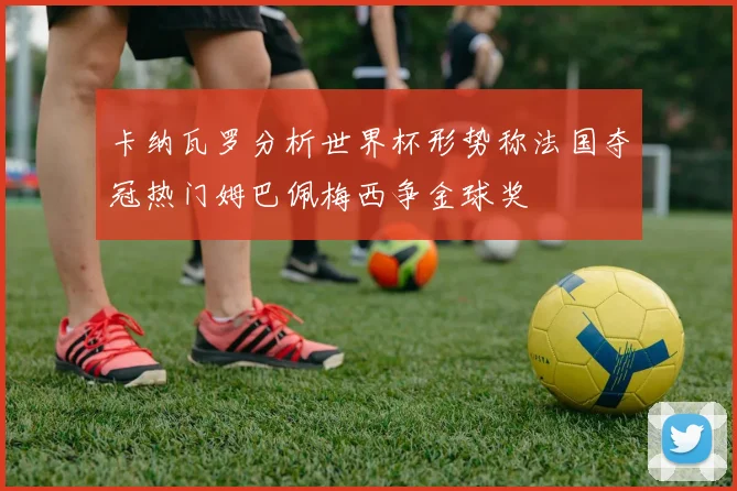 卡纳瓦罗分析世界杯形势称法国夺冠热门姆巴佩梅西争金球奖