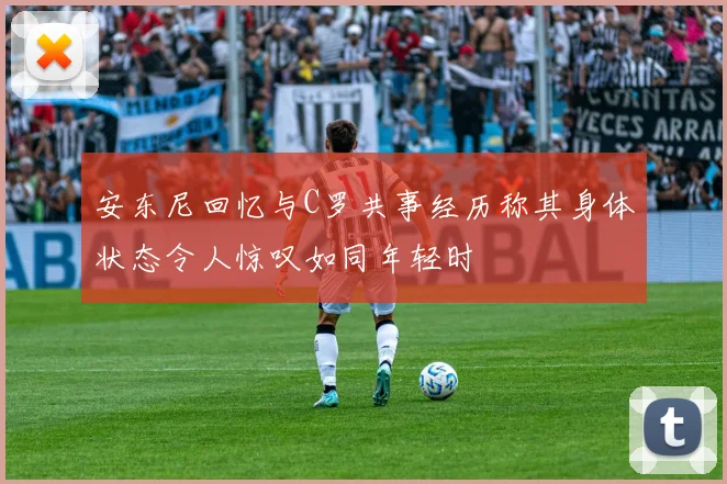安东尼回忆与C罗共事经历称其身体状态令人惊叹如同年轻时