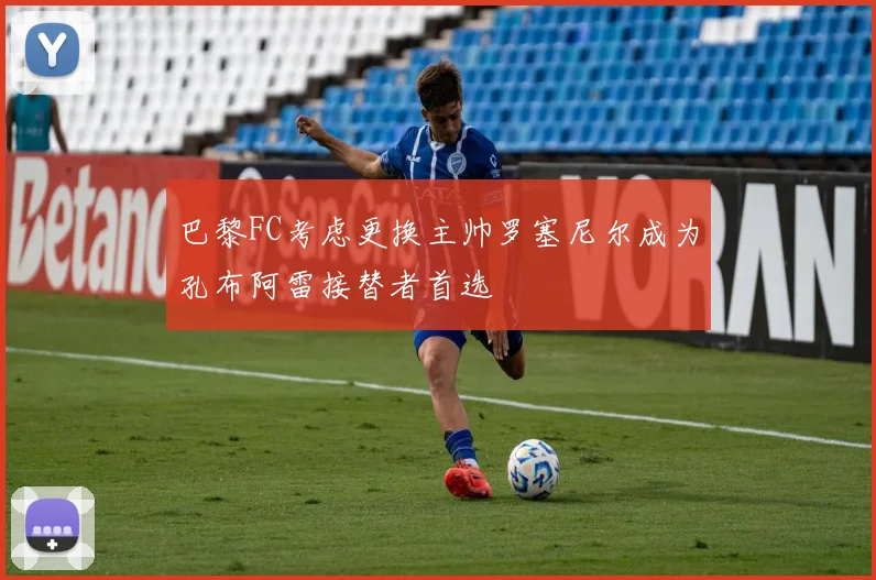 巴黎FC考虑更换主帅罗塞尼尔成为孔布阿雷接替者首选