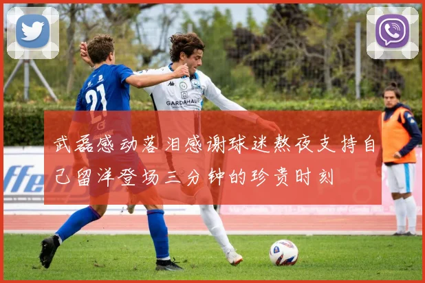 武磊感动落泪感谢球迷熬夜支持自己留洋登场三分钟的珍贵时刻