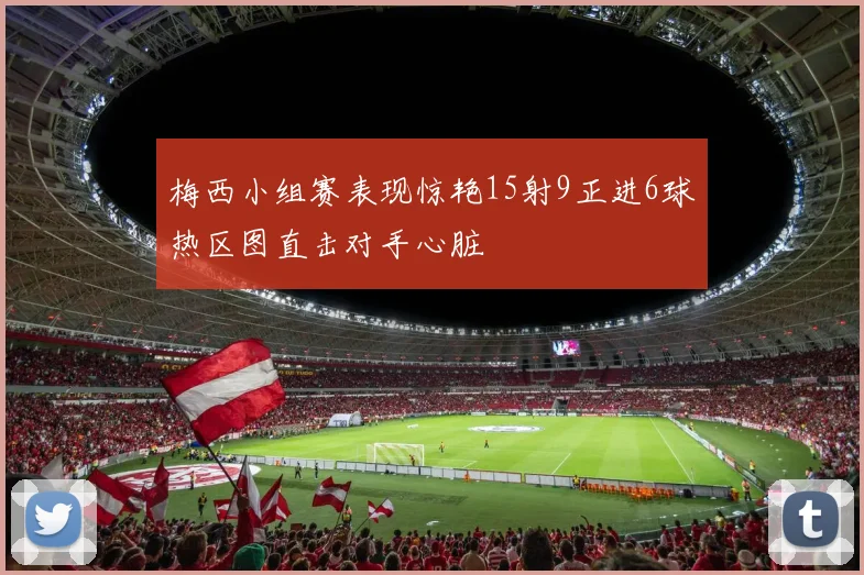 梅西小组赛表现惊艳15射9正进6球热区图直击对手心脏